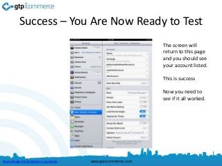 Success – You Are Now Ready to Test
                                                             The screen will
                                                             return to this page
                                                             and you should see
                                                             your account listed.

                                                             This is success

                                                             Now you need to
                                                             see if it all worked.




Web Design Perth Western Australia   www.gtp-icommerce.com
 