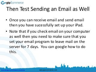 Then Test Sending an Email as Well
      • Once you can receive email and send email
        then you have sucessfully set up your iPad.
      • Note that if you check email on your computer
        as well then you need to make sure that you
        set your email program to leave mail on the
        server for 7 days. You can google how to do
        this.



Web Design Perth Western Australia   www.gtp-icommerce.com
 