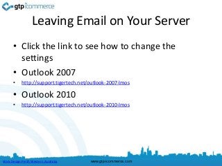 Leaving Email on Your Server
      • Click the link to see how to change the
        settings
      • Outlook 2007
      •    http://support.tigertech.net/outlook-2007-lmos

      • Outlook 2010
      •    http://support.tigertech.net/outlook-2010-lmos




Web Design Perth Western Australia      www.gtp-icommerce.com
 