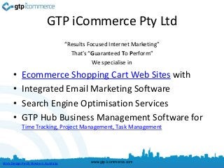 GTP iCommerce Pty Ltd
                                     “Results Focused Internet Marketing”
                                       That’s “Guaranteed To Perform”
                                                We specialise in

      •    Ecommerce Shopping Cart Web Sites with
      •    Integrated Email Marketing Software
      •    Search Engine Optimisation Services
      •    GTP Hub Business Management Software for
           Time Tracking, Project Management, Task Management




Web Design Perth Western Australia             www.gtp-icommerce.com
 