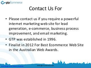 Contact Us For
      • Please contact us if you require a powerful
        internet marketing web site for lead
        generation, e-commerce, business process
        improvement, and email marketing.
      • GTP was established in 1996.
      • Finalist in 2012 For Best Ecommerce Web Site
        in the Australian Web Awards.


Web Design Perth Western Australia      www.gtp-icommerce.com
 