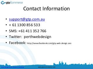 Contact Information
      •    support@gtp.com.au
      •    + 61 1300 856 533
      •    SMS: +61 411 352 766
      •    Twitter: perthwebdesign
      •    Facebook: http://www.facebook.com/gtp.web.design.seo




Web Design Perth Western Australia   www.gtp-icommerce.com
 