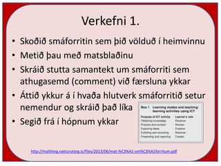 Verkefni 1.
• Skoðið smáforritin sem þið völduð í heimvinnu
• Metið þau með matsblaðinu
• Skráið stutta samantekt um smáforriti sem
athugasemd (comment) við færsluna ykkar
• Áttið ykkur á í hvaða hlutverk smáforritið setur
nemendur og skráið það líka
• Segið frá í hópnum ykkar
http://malthing.natturutorg.is/files/2013/06/mat-%C3%A1-sm%C3%A1forritum.pdf
 