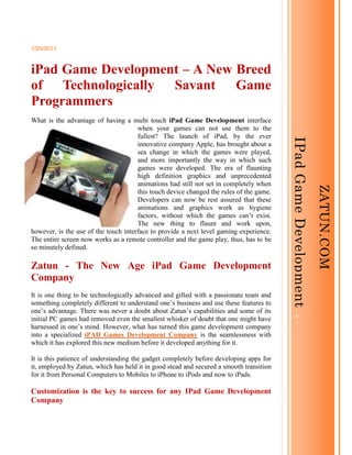 Zatun.comIPad Game Development  <br />7/20/2011<br />iPad Game Development – A New Breed of Technologically Savant Game Programmers<br />-1428752162175What is the advantage of having a multi touch iPad Game Development interface when your games can not use them to the fullest? The launch of iPad, by the ever innovative company Apple, has brought about a sea change in which the games were played, and more importantly the way in which such games were developed. The era of flaunting high definition graphics and unprecedented animations had still not set in completely when this touch device changed the rules of the game. Developers can now be rest assured that these animations and graphics work as hygiene factors, without which the games can’t exist. The new thing to flaunt and work upon, however, is the use of the touch interface to provide a next level gaming experience. The entire screen now works as a remote controller and the game play, thus, has to be so minutely defined.<br />Zatun - The New Age iPad Game Development Company<br />It is one thing to be technologically advanced and gifted with a passionate team and something completely different to understand one’s business and use these features to one’s advantage. There was never a doubt about Zatun’s capabilities and some of its initial PC games had removed even the smallest whisker of doubt that one might have harnessed in one’s mind. However, what has turned this game development company into a specialized iPAD Games Development Company is the seamlessness with which it has explored this new medium before it developed anything for it.<br />It is this patience of understanding the gadget completely before developing apps for it, employed by Zatun, which has held it in good stead and secured a smooth transition for it from Personal Computers to Mobiles to iPhone to iPods and now to iPads.<br />Customization is the key to success for any IPad Game Development Company<br />All iPAD Game Developers have to understand that the consumers have actually understood the value of the saying ‘Customer is King’. They demand personalization of the highest standard and not providing the customers what they require might sound death knells for any organization.<br />Zatun provides such iPad Game Development which could be customized to the requirement of the client. This means that the iPad game development, at Zatun, is done by keeping in mind the target audience for the game being developed, the version of the gadget and all other minuscule details. All of this means that the satisfaction that the final users derive from the game is going to be much higher than what one will derive when the game is developed without much detailing and information search.<br />IPad Games Apps Development – Zatun your best iPad Game Development Resource<br />Among the various apps available with Apple gadgets,iPAD games apps have been the most fancied; and therefore, the the job of iPAD Games Apps Development is the most sought after. Zatun has had numerous successful endeavours with iPad Game Development in the past, giving a tough run to such record of any other iPAD Game Developers. In fact, many clients rate Zatun as one of the top iPAD Games Development Company, taking iPad game development to the next level.<br />Thanking You<br />