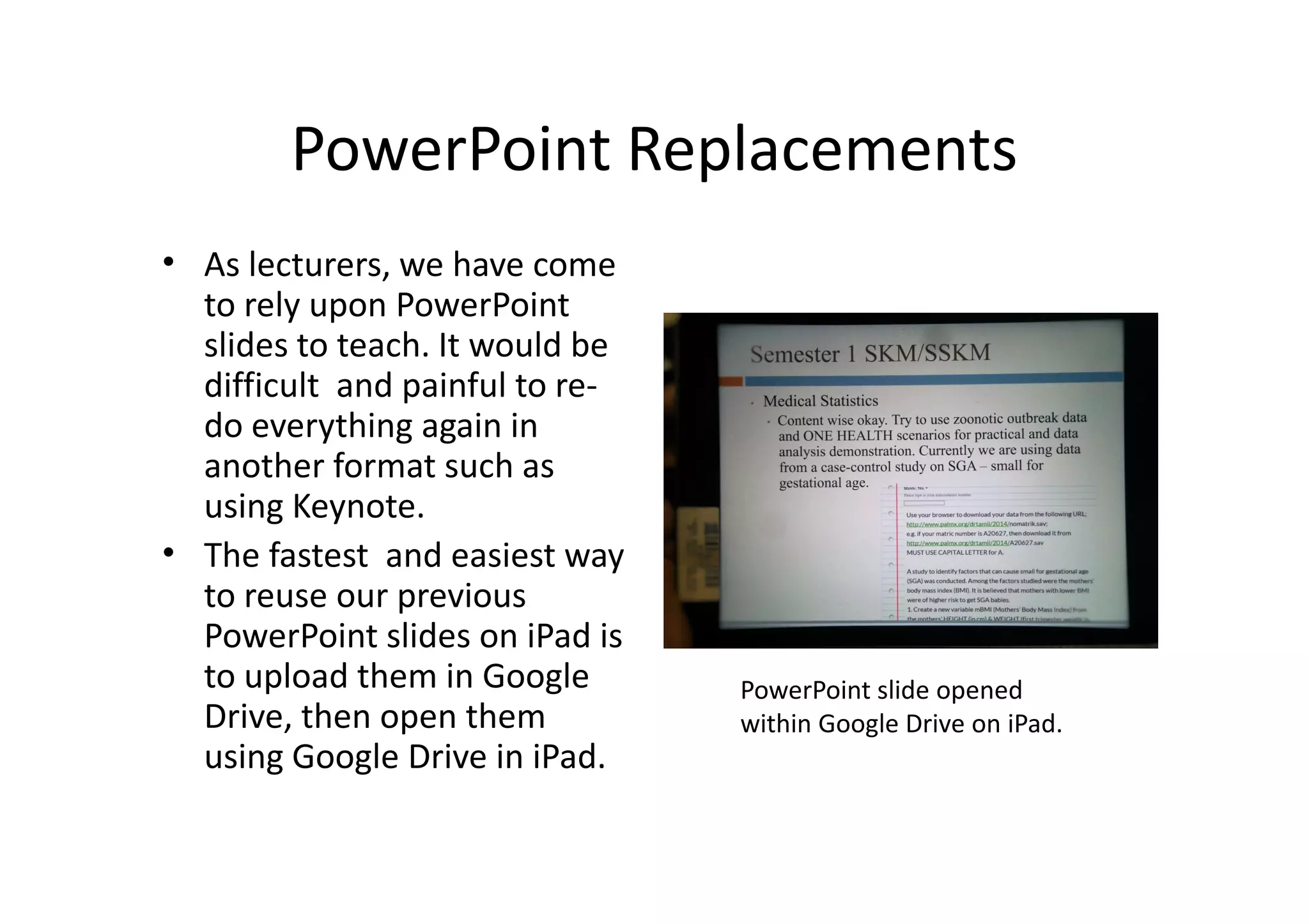 PowerPoint Replacements
• As lecturers, we have come
to rely upon PowerPoint
slides to teach. It would be
difficult and painful to re-
do everything again in
another format such as
using Keynote.
• The fastest and easiest way
to reuse our previous
PowerPoint slides on iPad is
to upload them in Google
Drive, then open them
using Google Drive in iPad.
PowerPoint slide opened
within Google Drive on iPad.
 