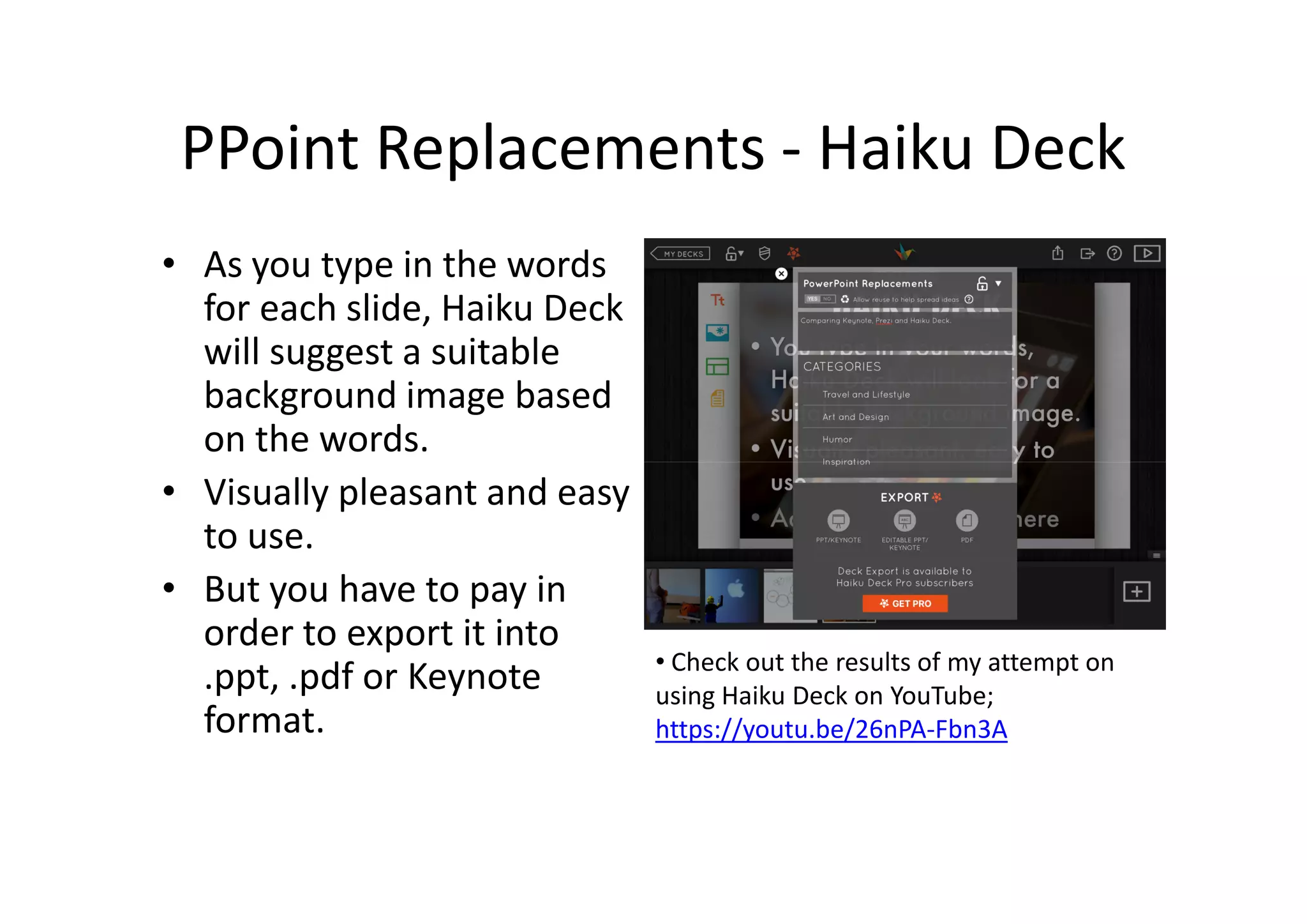 PPoint Replacements - Haiku Deck
• As you type in the words
for each slide, Haiku Deck
will suggest a suitable
background image based
on the words.
• Visually pleasant and easy
to use.
• But you have to pay in
order to export it into
.ppt, .pdf or Keynote
format.
• Check out the results of my attempt on
using Haiku Deck on YouTube;
https://youtu.be/26nPA-Fbn3A
 