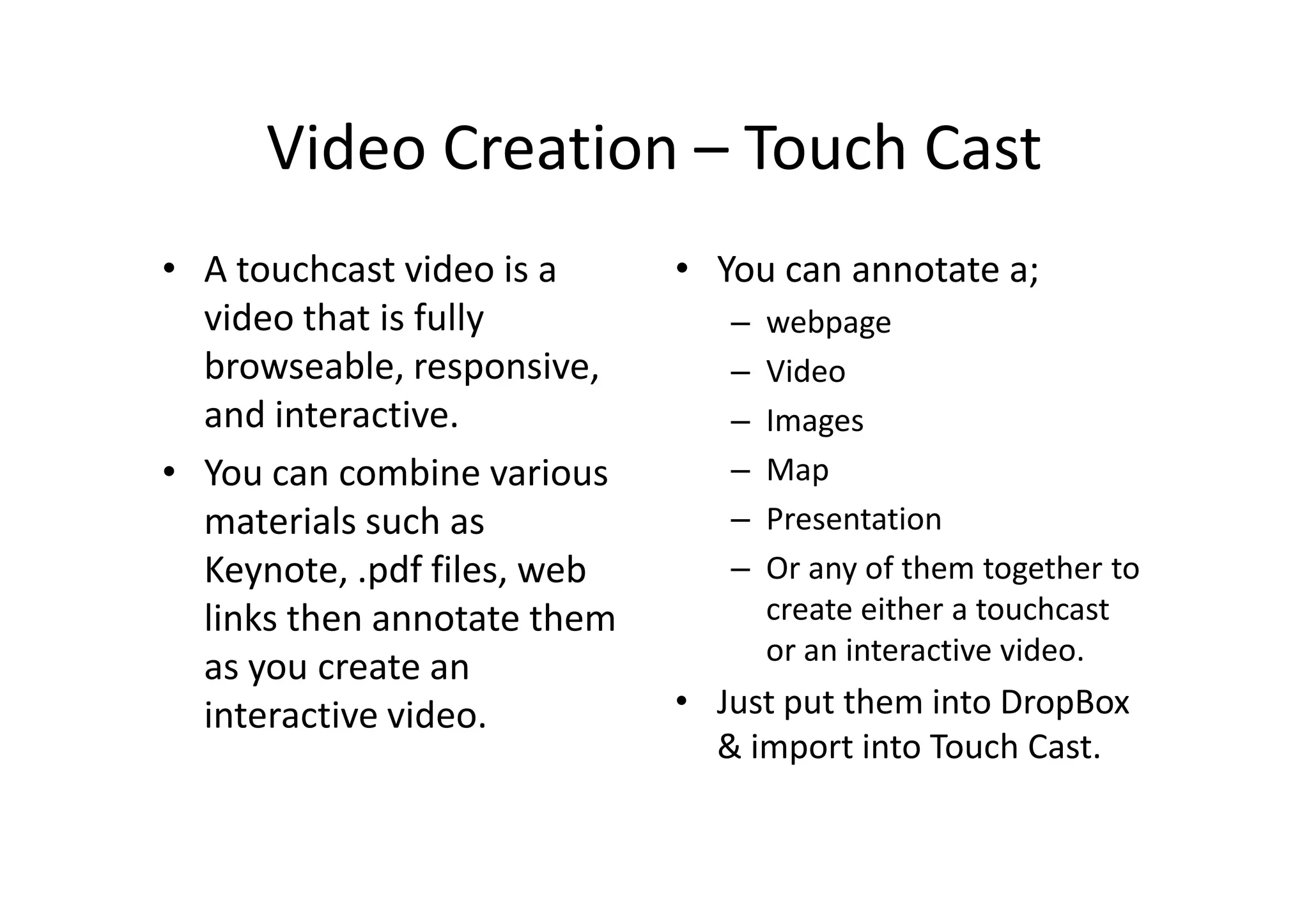 Video Creation – Touch Cast
• A touchcast video is a
video that is fully
browseable, responsive,
and interactive.
• You can combine various
materials such as
Keynote, .pdf files, web
links then annotate them
as you create an
interactive video.
• You can annotate a;
– webpage
– Video
– Images
– Map
– Presentation
– Or any of them together to
create either a touchcast
or an interactive video.
• Just put them into DropBox
& import into Touch Cast.
 
