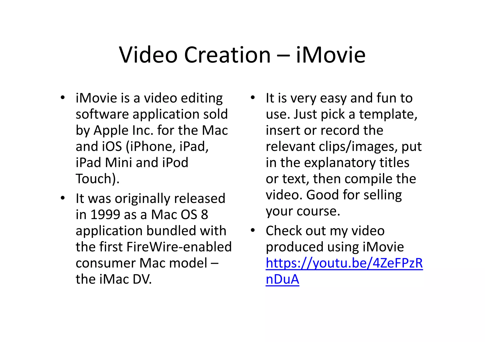 Video Creation – iMovie
• iMovie is a video editing
software application sold
by Apple Inc. for the Mac
and iOS (iPhone, iPad,
iPad Mini and iPod
Touch).
• It was originally released
in 1999 as a Mac OS 8
application bundled with
the first FireWire-enabled
consumer Mac model –
the iMac DV.
• It is very easy and fun to
use. Just pick a template,
insert or record the
relevant clips/images, put
in the explanatory titles
or text, then compile the
video. Good for selling
your course.
• Check out my video
produced using iMovie
https://youtu.be/4ZeFPzR
nDuA
 
