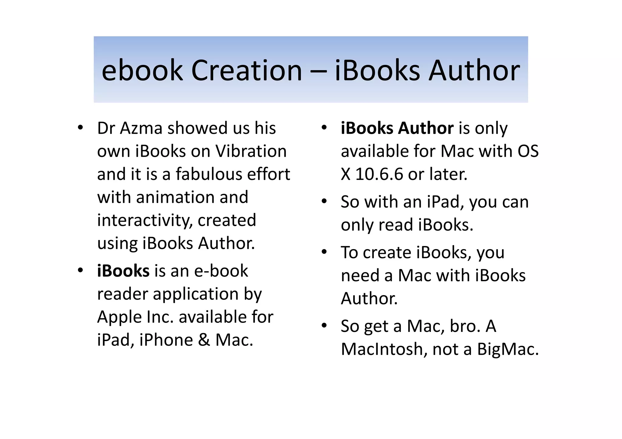 ebook Creation – iBooks Author
• Dr Azma showed us his
own iBooks on Vibration
and it is a fabulous effort
with animation and
interactivity, created
using iBooks Author.
• iBooks is an e-book
reader application by
Apple Inc. available for
iPad, iPhone & Mac.
• iBooks Author is only
available for Mac with OS
X 10.6.6 or later.
• So with an iPad, you can
only read iBooks.
• To create iBooks, you
need a Mac with iBooks
Author.
• So get a Mac, bro. A
MacIntosh, not a BigMac.
 
