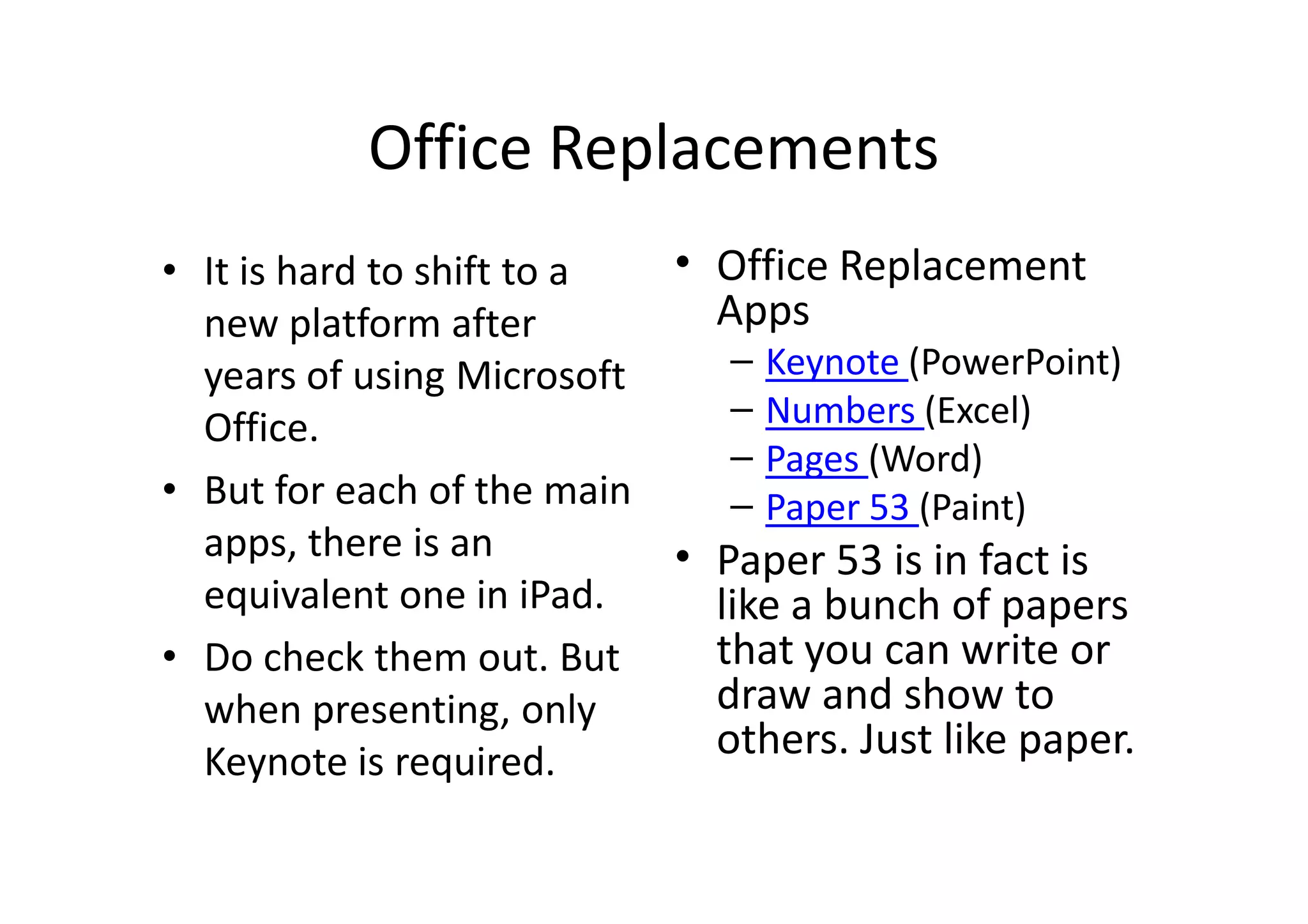 Office Replacements
• It is hard to shift to a
new platform after
years of using Microsoft
Office.
• But for each of the main
apps, there is an
equivalent one in iPad.
• Do check them out. But
when presenting, only
Keynote is required.
• Office Replacement
Apps
– Keynote (PowerPoint)
– Numbers (Excel)
– Pages (Word)
– Paper 53 (Paint)
• Paper 53 is in fact is
like a bunch of papers
that you can write or
draw and show to
others. Just like paper.
 