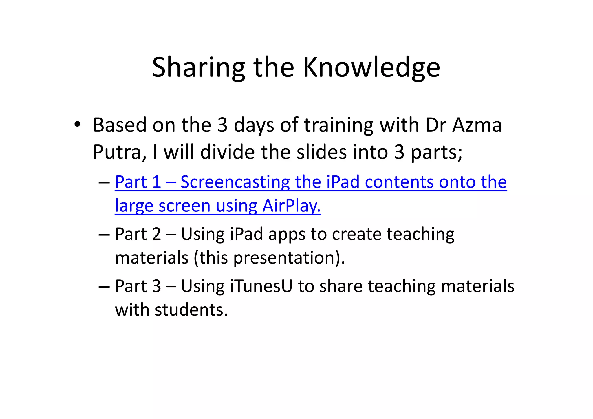 Sharing the Knowledge
• Based on the 3 days of training with Dr Azma
Putra, I will divide the slides into 3 parts;
– Part 1 – Screencasting the iPad contents onto the
large screen using AirPlay.
– Part 2 – Using iPad apps to create teaching
materials (this presentation).
– Part 3 – Using iTunesU to share teaching materials
with students.
 