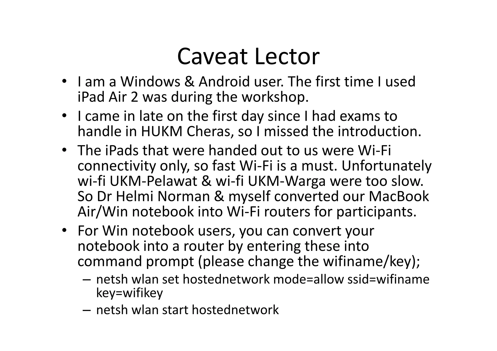 Caveat Lector
• I am a Windows & Android user. The first time I used
iPad Air 2 was during the workshop.
• I came in late on the first day since I had exams to
handle in HUKM Cheras, so I missed the introduction.
• The iPads that were handed out to us were Wi-Fi
connectivity only, so fast Wi-Fi is a must. Unfortunately
wi-fi UKM-Pelawat & wi-fi UKM-Warga were too slow.
So Dr Helmi Norman & myself converted our MacBook
Air/Win notebook into Wi-Fi routers for participants.
• For Win notebook users, you can convert your
notebook into a router by entering these into
command prompt (please change the wifiname/key);
– netsh wlan set hostednetwork mode=allow ssid=wifiname
key=wifikey
– netsh wlan start hostednetwork
 
