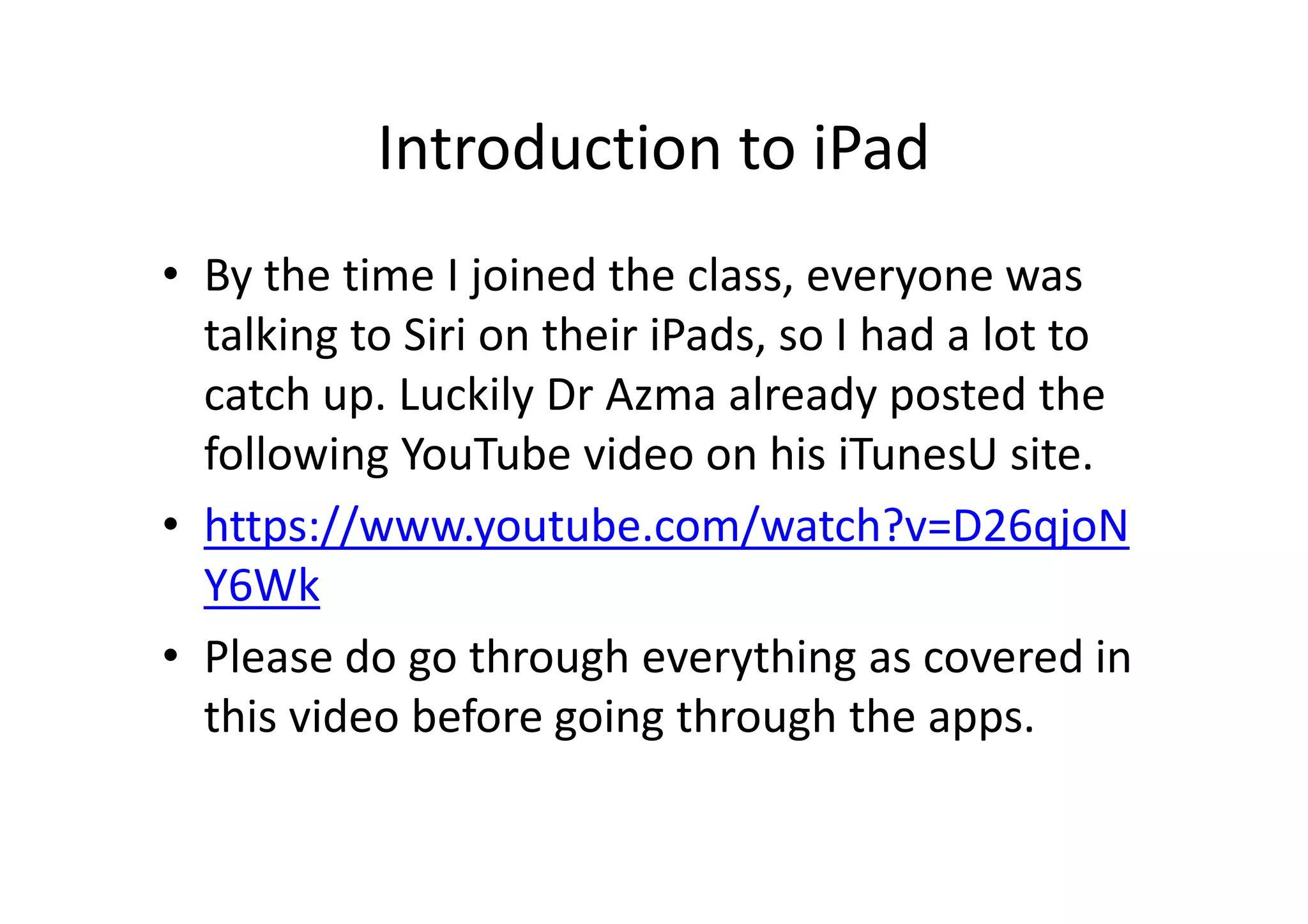 Introduction to iPad
• By the time I joined the class, everyone was
talking to Siri on their iPads, so I had a lot to
catch up. Luckily Dr Azma already posted the
following YouTube video on his iTunesU site.
• https://www.youtube.com/watch?v=D26qjoN
Y6Wk
• Please do go through everything as covered in
this video before going through the apps.
 