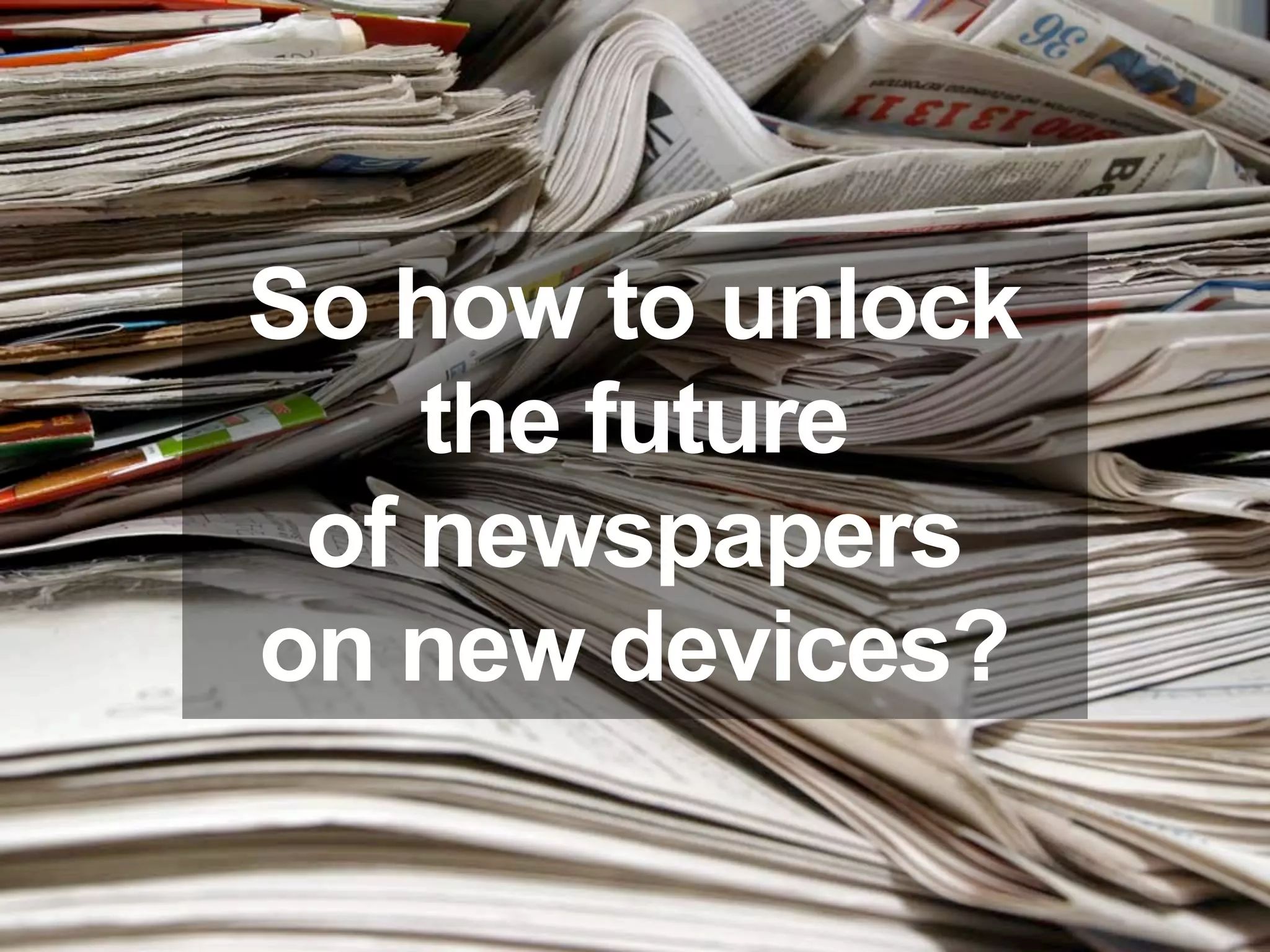 So how to unlock
    the future
 of newspapers
on new devices?
 