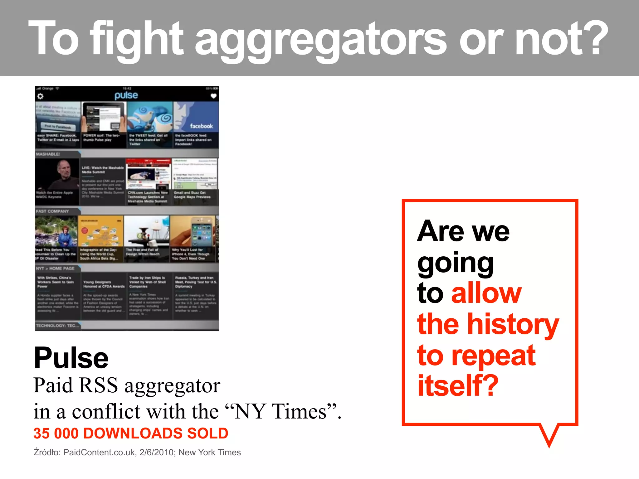 To fight aggregators or not?


                                                      Are we
                                                      going
                                                      to allow
                                                      the history
Pulse                                                 to repeat
Paid RSS aggregator                                   itself?
in a conflict with the “NY Times”.
35 000 DOWNLOADS SOLD
Źródło: PaidContent.co.uk, 2/6/2010; New York Times
 