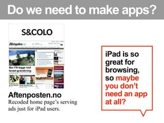 Do we need to make apps?


                              iPad is so
                              great for
                              browsing,
                              so maybe
                              you don’t
Aftenposten.no                need an app
Recoded home page’s serving   at all?
ads just for iPad users.
 