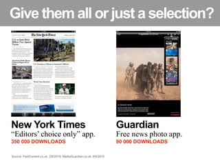 Give them all or just a selection?




New York Times                                                       Guardian
“Editors’ choice only” app.                                          Free news photo app.
350 000 DOWNLOADS                                                    90 000 DOWNLOADS

Source: PaidContent.co.uk, 2/6/2010; MediaGuardian.co.uk, 8/6/2010
 