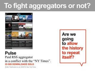To fight aggregators or not?


                                                      Are we
                                                      going
                                                      to allow
                                                      the history
Pulse                                                 to repeat
Paid RSS aggregator                                   itself?
in a conflict with the “NY Times”.
35 000 DOWNLOADS SOLD
Źródło: PaidContent.co.uk, 2/6/2010; New York Times
 