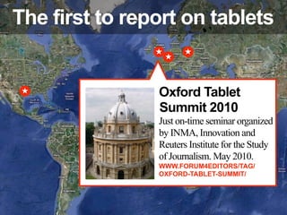 The first to report on tablets


                Oxford Tablet
                Summit 2010
                Just on-time seminar organized
                by INMA, Innovation and
                Reuters Institute for the Study
                of Journalism. May 2010.
                WWW.FORUM4EDITORS/TAG/
                OXFORD-TABLET-SUMMIT/
 