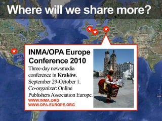 Where will we share more?


   INMA/OPA Europe
   Conference 2010
   Three-day newsmedia
   conference in Kraków.
   September 29-October 1.
   Co-organizer: Online
   Publishers Association Europe.
   WWW.INMA.ORG
   WWW.OPA-EUROPE.ORG
 