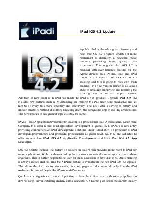 iPad iOS 4.2 Update
Apple’s iPad is already a great discovery and
now free iOS 4.2 Program Update for more
refinement is definitely a powerful move
towards providing high quality user
experience. This upgrade iPad iOS 4.2 is
released with over hundred features for the
Apple devices like iPhone, iPad and iPod
touch. The integration of iOS 4.2 in the
existing iPad tool is going to rock with fresh
features. The new version launch is a success
style of updating, improving and repairing the
existing features of all Apple devices.
Addition of new features in iPad has made the iPad a new product. Upgrade iPad iOS 4.2
includes new features such as Multitasking can making the iPad user more productive and let
him to do every task more smoothly and effectively. The most vital is saving of battery and
smooth functions without disturbing (slowing down) the foreground app or existing applications.
The performance of foreground apps will stay the same.
IPADI - iPadApplicationDevelopmentIndia.com is a professional iPad Application Development
Company that offer robust iPad application development at global level. IPADI is constantly
providing comprehensive iPad development solutions under jurisdiction of professional iPad
developers/programmers and proficient professionals at global level. So, they are dedicated to
offer services like iPad iOS 4.2 Application Development and Hire iPad iOS 4.2 App
Developer.
iOS 4.2 Update includes the feature of Folders on iPad which provides more room to iPad for
more applications. With the drag-and-drop facility user can basically move apps and keep them
organized. This is further helpful to the user for quick accession of favourite apps. Quick printing
is always needed and this time the AirPrint feature is available in the new iPad iOS 4.2 Update.
This allows the iPad user to print emails, pics, web pages and documents directly from the iPad
and other devices of Apple like iPhone and iPod touch.
Quick and straightforward work of printing is feasible in few taps, without any application
downloading, driver installing and any cable connection. Streaming of digital media without any
 
