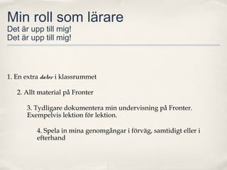 Min roll som lärare
Det är upp till mig!
Det är upp till mig!



1. En extra dator i klassrummet

   2. Allt material på Fronter

      3. Tydligare dokumentera min undervisning på Fronter.
      Exempelvis lektion för lektion.

          4. Spela in mina genomgångar i förväg, samtidigt eller i
          efterhand
 