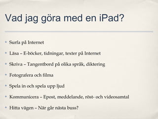 Vad jag göra med en iPad?

✤   Surfa på Internet

✤   Läsa – E-böcker, tidningar, texter på Internet

✤   Skriva – Tangentbord på olika språk, diktering

✤   Fotografera och filma

✤   Spela in och spela upp ljud

✤   Kommunicera – Epost, meddelande, röst- och videosamtal

✤   Hitta vägen – När går nästa buss?
 