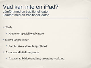 Vad kan inte en iPad?
Jämfört med en traditionell dator
Jämfört med en traditionell dator


✤   Flash

    ✤   Kräver en speciell webbläsare

✤   Skriva längre texter

    ✤   Kan behöva externt tangentbord

✤   Avancerat digitalt skapande

    ✤   Avancerad bildbehandling, programutveckling
 