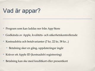 Vad är appar?

✤   Program som kan laddas ner från App Store

✤   Godkända av Apple, kvalitéts- och säkerhetskontrollerade

✤   Kostnadsfria och betalvarianter (7 kr, 22 kr, 38 kr...)

    ✤   Betalning sker en gång, uppdateringar ingår

✤   Kräver ett Apple ID (kostnadsfri registrering)

✤   Betalning kan ske med kreditkort eller presentkort
 