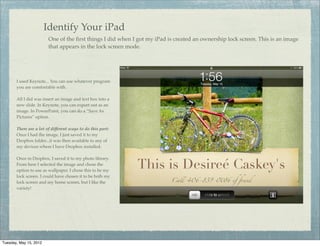 Identify Your iPad
                         One of the ﬁrst things I did when I got my iPad is created an ownership lock screen. This is an image
                         that appears in the lock screen mode.




       I used Keynote... You can use whatever program
       you are comfortable with.

       All I did was insert an image and text box into a
       new slide. In Keynote, you can export out as an
       image. In PowerPoint, you can do a “Save As
       Pictures” option.

       There are a lot of different ways to do this part:
       Once I had the image, I just saved it to my
       Dropbox folder...it was then available to any of
       my devices where I have Dropbox installed.

       Once in Dropbox, I saved it to my photo library.
       From here I selected the image and chose the
       option to use as wallpaper. I chose this to be my
       lock screen. I could have chosen it to be both my
       lock screen and my home screen, but I like the
       variety!




Tuesday, May 15, 2012
 
