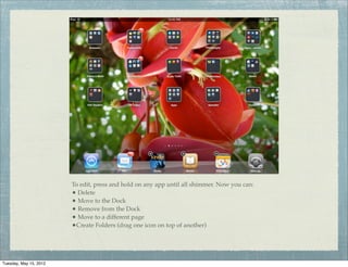 To edit, press and hold on any app until all shimmer. Now you can:
                        • Delete
                        • Move to the Dock
                        • Remove from the Dock
                        • Move to a different page
                        •Create Folders (drag one icon on top of another)



Tuesday, May 15, 2012
 