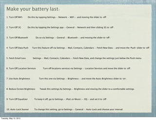 Make your battery last:
     1. Turn Off WiFi        Do this by tapping Settings -> Network -> WiFi -> and moving the slider to "off".



     2. Turn Off 3G          Do this by tapping the Settings app -> General -> Network and then sliding 3G to "off".



     3. Turn Off Bluetooth           Do so via Settings -> General -> Bluetooth -> and moving the slider to "off".



     4. Turn Off Data Push       Turn this feature off via Settings -> Mail, Contacts, Calendars -> Fetch New Data -> and move the "Push" slider to "off".



     5. Fetch Email Less          Settings -> Mail, Contacts, Calendars -> Fetch New Data, and change the settings just below the Push menu.



     6. Turn Off Location Services          Turn off locations services via Settings -> Location Services and move the slider to "off".



     7. Use Auto-Brightness             Turn this one via Settings -> Brightness -> and move the Auto-Brightness slider to "on".



     8. Reduce Screen Brightness         Tweak this settings by Settings -> Brightness and moving the slider to a comfortable settings.



     9. Turn Off Equalizer         To keep it off, go to Settings -> iPod (or Music) -> EQ -> and set it to "off".



     10. Auto-Lock Sooner          To change this setting, go to Settings -> General -> Auto-Lock and choose your interval.



Tuesday, May 15, 2012
 