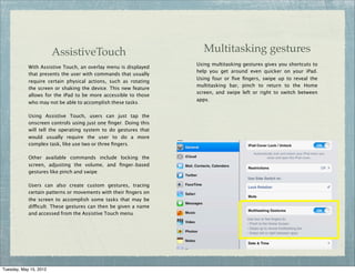 AssistiveTouch                              Multitasking gestures
                                                                 Using multitasking gestures gives you shortcuts to
            With Assistive Touch, an overlay menu is displayed
                                                                 help you get around even quicker on your iPad:
            that presents the user with commands that usually
                                                                 Using four or ﬁve ﬁngers, swipe up to reveal the
            require certain physical actions, such as rotating
                                                                 multitasking bar, pinch to return to the Home
            the screen or shaking the device. This new feature
                                                                 screen, and swipe left or right to switch between
            allows for the iPad to be more accessible to those
                                                                 apps.
            who may not be able to accomplish these tasks.

            Using Assistive Touch, users can just tap the
            onscreen controls using just one ﬁnger. Doing this
            will tell the operating system to do gestures that
            would usually require the user to do a more
            complex task, like use two or three ﬁngers.

            Other available commands include locking the
            screen, adjusting the volume, and ﬁnger-based
            gestures like pinch and swipe.

            Users can also create custom gestures, tracing
            certain patterns or movements with their ﬁngers on
            the screen to accomplish some tasks that may be
            difficult. These gestures can then be given a name
            and accessed from the Assistive Touch menu.




Tuesday, May 15, 2012
 