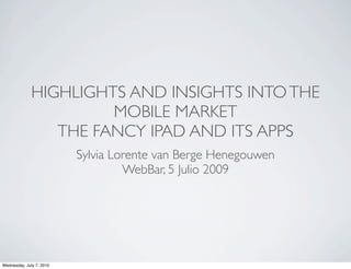 HIGHLIGHTS AND INSIGHTS INTO THE
                       MOBILE MARKET
                 THE FANCY IPAD AND ITS APPS
                          Sylvia Lorente van Berge Henegouwen
                                   WebBar, 5 Julio 2009




Wednesday, July 7, 2010
 