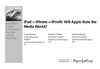 iPad + iPhone = iProfit: Will Apple Rule the Media World? Gene Munster Senior Research Analyst [email_address] Minneapolis London San Francisco New York Chicago Hong Kong Douglas Clinton Research Analyst [email_address] Andrew Murphy Research Analyst [email_address] 
