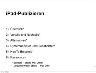 iPad-Publizieren


         1) Überblick*
         2) Vorteile und Nachteile*
         3) Alternativen*
         4) Systemanbieter und Dienstleister*
         5) HowTo Beispiele**
         6) Ressourcen
                   * Screen – Stand Mai 2010
                  ** Lösungswege Stand – Mai 2011   0/3



KW So. 26/08/12
 