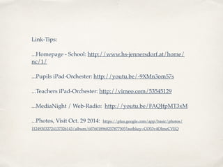 Link-Tips: 
...Homepage - School: http://www.hs-jennersdorf.at/home/ 
nc/1/ 
...Pupils iPad-Orchester: http://youtu.be/-9XMn3om57s 
...Teachers iPad-Orchester: http://vimeo.com/53545129 
...MediaNight / Web-Radio: http://youtu.be/FAQJfpMT3xM 
...Photos, Visit Oct. 29 2014: https://plus.google.com/app/basic/photos/ 
112493032724137326143/album/6076018960257877505?authkey=CO33v4OImeCVEQ 
 
