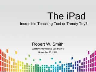 The iPad
Incredible Teaching Tool or Trendy Toy?




      Robert W. Smith
      Western International Band Clinic
            November 20, 2011
 