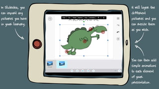 In SlideIdea, you
can import any
pictures you have
in your library.
It will layer the
different
pictures and you
can resize them
as you wish.
You can then add
simple animations
to each element
of your
presentation.
 