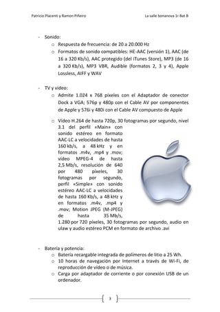 Patricio Placenti y Ramon Piñeiro                    La salle bonanova 1r Bat B




    - Sonido:
         o Respuesta de frecuencia: de 20 a 20.000 Hz
         o Formatos de sonido compatibles: HE-AAC (versión 1), AAC (de
            16 a 320 Kb/s), AAC protegido (del iTunes Store), MP3 (de 16
            a 320 Kb/s), MP3 VBR, Audible (formatos 2, 3 y 4), Apple
            Lossless, AIFF y WAV

    - TV y video:
         o Admite 1.024 x 768 píxeles con el Adaptador de conector
             Dock a VGA; 576p y 480p con el Cable AV por componentes
             de Apple y 576i y 480i con el Cable AV compuesto de Apple

            o Vídeo H.264 de hasta 720p, 30 fotogramas por segundo, nivel
              3.1 del perfil «Main» con
              sonido estéreo en formato
              AAC-LC a velocidades de hasta
              160 kb/s, a 48 kHz y en
              formatos .m4v, .mp4 y .mov;
              vídeo MPEG-4 de hasta
              2,5 Mb/s, resolución de 640
              por     480     píxeles,    30
              fotogramas por segundo,
              perfil «Simple» con sonido
              estéreo AAC-LC a velocidades
              de hasta 160 Kb/s, a 48 kHz y
              en formatos .m4v, .mp4 y
              .mov; Motion JPEG (M-JPEG)
              de       hasta        35 Mb/s,
              1.280 por 720 píxeles, 30 fotogramas por segundo, audio en
              ulaw y audio estéreo PCM en formato de archivo .avi


    - Batería y potencia:
         o Batería recargable integrada de polímeros de litio a 25 Wh.
         o 10 horas de navegación por Internet a través de Wi-Fi, de
            reproducción de vídeo o de música.
         o Carga por adaptador de corriente o por conexión USB de un
            ordenador.


                                     3
 