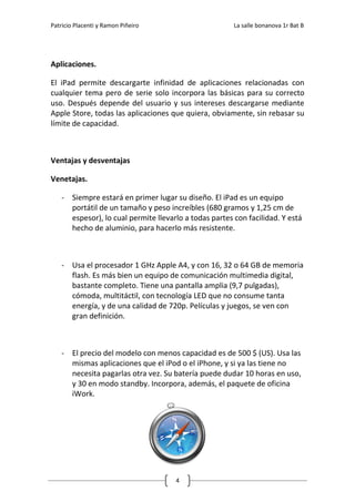 Patricio Placenti y Ramon Piñeiro                       La salle bonanova 1r Bat B




Aplicaciones.

El iPad permite descargarte infinidad de aplicaciones relacionadas con
cualquier tema pero de serie solo incorpora las básicas para su correcto
uso. Después depende del usuario y sus intereses descargarse mediante
Apple Store, todas las aplicaciones que quiera, obviamente, sin rebasar su
límite de capacidad.



Ventajas y desventajas

Venetajas.

    - Siempre estará en primer lugar su diseño. El iPad es un equipo
      portátil de un tamaño y peso increíbles (680 gramos y 1,25 cm de
      espesor), lo cual permite llevarlo a todas partes con facilidad. Y está
      hecho de aluminio, para hacerlo más resistente.



    - Usa el procesador 1 GHz Apple A4, y con 16, 32 o 64 GB de memoria
      flash. Es más bien un equipo de comunicación multimedia digital,
      bastante completo. Tiene una pantalla amplia (9,7 pulgadas),
      cómoda, multitáctil, con tecnología LED que no consume tanta
      energía, y de una calidad de 720p. Películas y juegos, se ven con
      gran definición.



    - El precio del modelo con menos capacidad es de 500 $ (US). Usa las
      mismas aplicaciones que el iPod o el iPhone, y si ya las tiene no
      necesita pagarlas otra vez. Su batería puede dudar 10 horas en uso,
      y 30 en modo standby. Incorpora, además, el paquete de oficina
      iWork.




                                      4
 