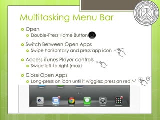 Multitasking Menu Bar
   Open
       Double-Press Home Button

   Switch Between Open Apps
       Swipe horizontally and press app icon

   Access iTunes Player controls
       Swipe left-to-right (max)

   Close Open Apps
       Long-press on icon until it wiggles; press on red ‘-’
 