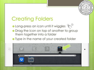 Creating Folders
 Long-press  an icon until it wiggles
 Drag the icon on top of another to group
  them together into a folder
 Type in the name of your created folder
 