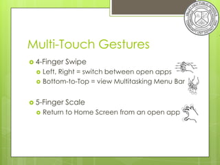 Multi-Touch Gestures
 4-Finger   Swipe
     Left, Right = switch between open apps
     Bottom-to-Top = view Multitasking Menu Bar


 5-Finger   Scale
     Return to Home Screen from an open app
 