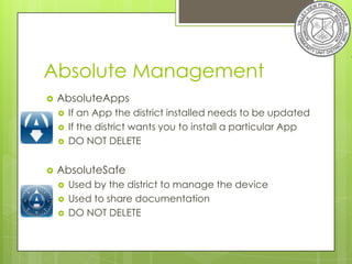 Absolute Management
   AbsoluteApps
       If an App the district installed needs to be updated
       If the district wants you to install a particular App
       DO NOT DELETE

   AbsoluteSafe
       Used by the district to manage the device
       Used to share documentation
       DO NOT DELETE
 