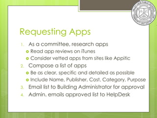 Requesting Apps
1.   As a committee, research apps
        Read app reviews on iTunes
        Consider vetted apps from sites like Appitic
2.   Compose a list of apps
        Be as clear, specific and detailed as possible
        Include Name, Publisher, Cost, Category, Purpose
3.   Email list to Building Administrator for approval
4.   Admin. emails approved list to HelpDesk
 