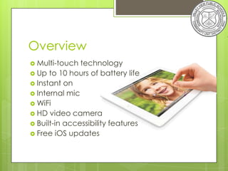 Overview
 Multi-touch  technology
 Up to 10 hours of battery life
 Instant on
 Internal mic
 WiFi
 HD video camera
 Built-in accessibility features
 Free iOS updates
 