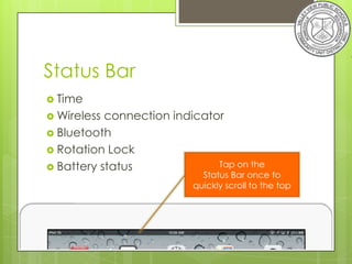 Status Bar
 Time
 Wireless connection indicator
 Bluetooth
 Rotation Lock
 Battery status              Tap on the
                            Status Bar once to
                          quickly scroll to the top
 
