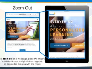 18
Zoom Out
To zoom out on a webpage, place two ﬁngers
apart on the area and pinch them together.
Or double tap the area with one ﬁnger.
 