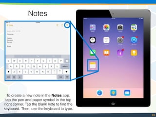 20
Notes
To create a new note in the Notes app,
tap the pen and paper symbol in the top
right corner. Tap the blank note to ﬁnd the
keyboard. Then, use the keyboard to type.
 